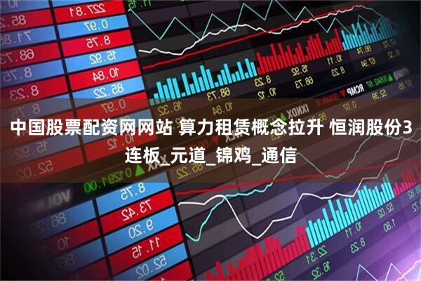 中国股票配资网网站 算力租赁概念拉升 恒润股份3连板_元道_锦鸡_通信