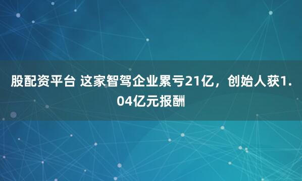 股配资平台 这家智驾企业累亏21亿，创始人获1.04亿元报酬