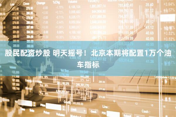 股民配资炒股 明天摇号！北京本期将配置1万个油车指标