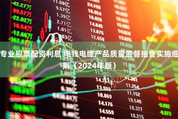 专业股票配资利息 电线电缆产品质量监督抽查实施细则（2024年版）