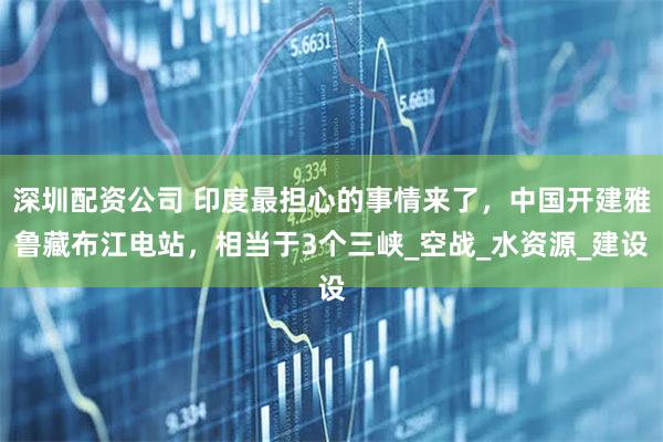 深圳配资公司 印度最担心的事情来了，中国开建雅鲁藏布江电站，相当于3个三峡_空战_水资源_建设