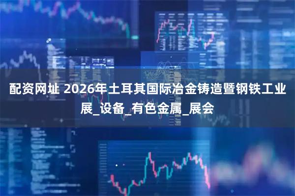 配资网址 2026年土耳其国际冶金铸造暨钢铁工业展_设备_有色金属_展会