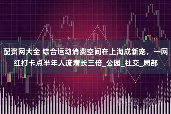 配资网大全 综合运动消费空间在上海成新宠，一网红打卡点半年人流增长三倍_公园_社交_局部