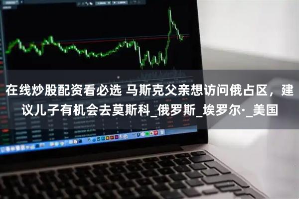 在线炒股配资看必选 马斯克父亲想访问俄占区，建议儿子有机会去莫斯科_俄罗斯_埃罗尔·_美国