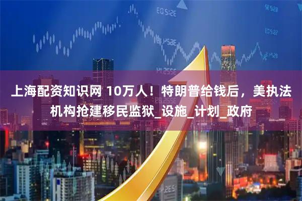 上海配资知识网 10万人！特朗普给钱后，美执法机构抢建移民监狱_设施_计划_政府