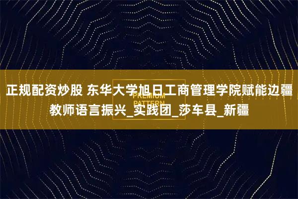 正规配资炒股 东华大学旭日工商管理学院赋能边疆教师语言振兴_实践团_莎车县_新疆