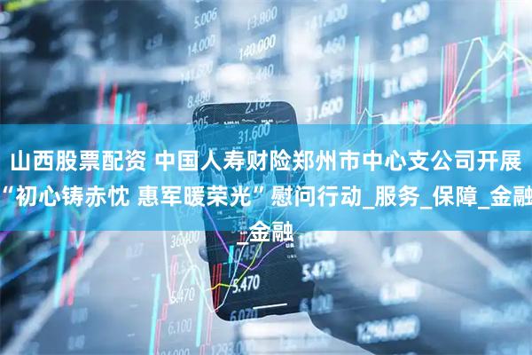山西股票配资 中国人寿财险郑州市中心支公司开展“初心铸赤忱 惠军暖荣光”慰问行动_服务_保障_金融
