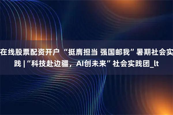 在线股票配资开户 “挺膺担当 强国邮我”暑期社会实践 |“科技赴边疆，AI创未来”社会实践团_lt
