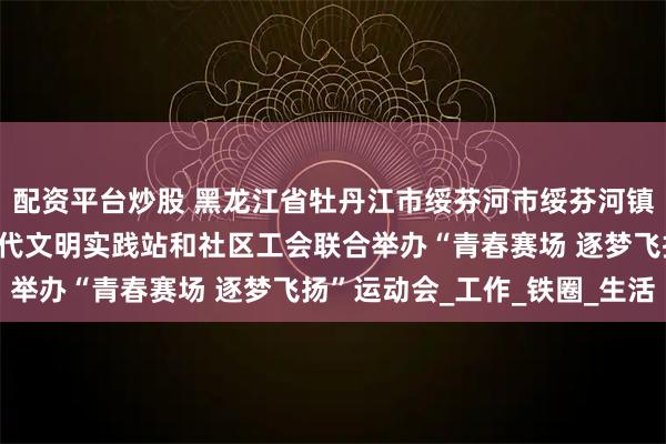 配资平台炒股 黑龙江省牡丹江市绥芬河市绥芬河镇北海社区关工委、新时代文明实践站和社区工会联合举办“青春赛场 逐梦飞扬”运动会_工作_铁圈_生活