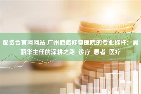 配资台官网网站 广州疤痕修复医院的专业标杆：吴丽华主任的深耕之路_诊疗_患者_医疗