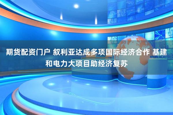 期货配资门户 叙利亚达成多项国际经济合作 基建和电力大项目助经济复苏