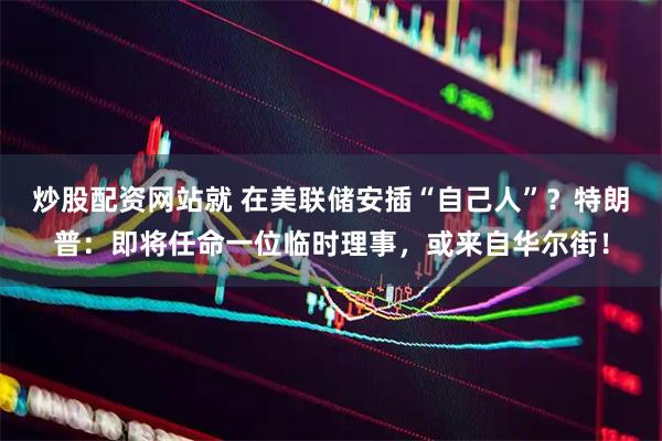炒股配资网站就 在美联储安插“自己人”？特朗普：即将任命一位临时理事，或来自华尔街！