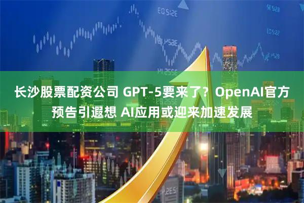 长沙股票配资公司 GPT-5要来了？OpenAI官方预告引遐想 AI应用或迎来加速发展