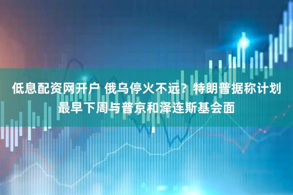 低息配资网开户 俄乌停火不远？特朗普据称计划最早下周与普京和泽连斯基会面