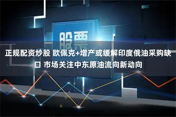 正规配资炒股 欧佩克+增产或缓解印度俄油采购缺口 市场关注中东原油流向新动向