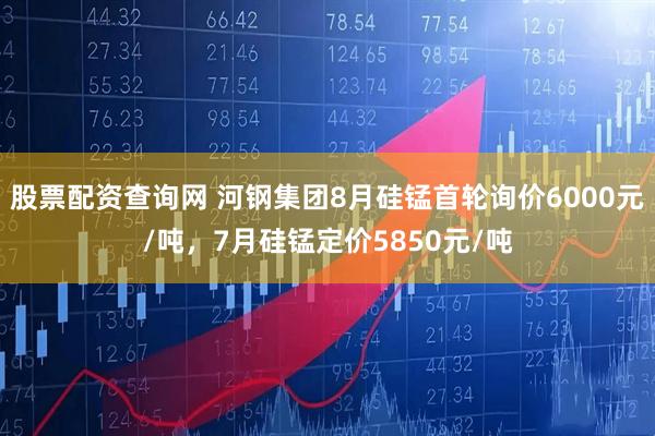 股票配资查询网 河钢集团8月硅锰首轮询价6000元/吨，7月硅锰定价5850元/吨
