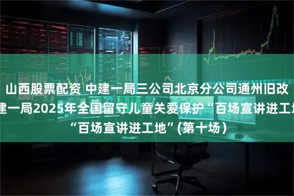 山西股票配资 中建一局三公司北京分公司通州旧改项目举办中建一局2025年全国留守儿童关爱保护“百场宣讲进工地”(第十场）