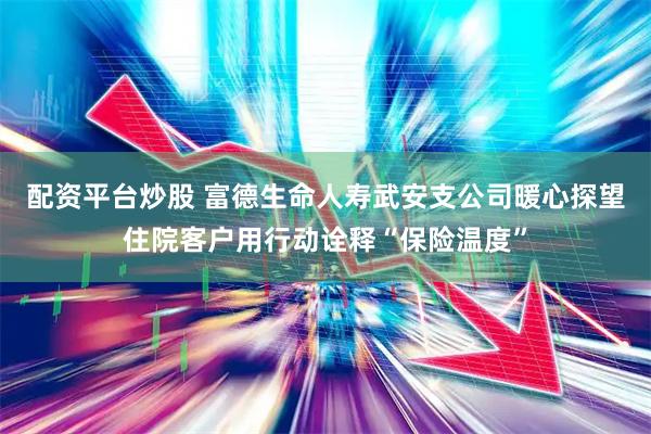 配资平台炒股 富德生命人寿武安支公司暖心探望住院客户用行动诠释“保险温度”