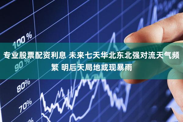 专业股票配资利息 未来七天华北东北强对流天气频繁 明后天局地或现暴雨