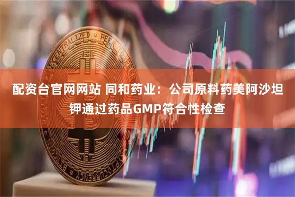 配资台官网网站 同和药业：公司原料药美阿沙坦钾通过药品GMP符合性检查