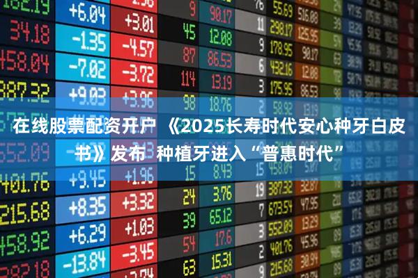 在线股票配资开户 《2025长寿时代安心种牙白皮书》发布  种植牙进入“普惠时代”