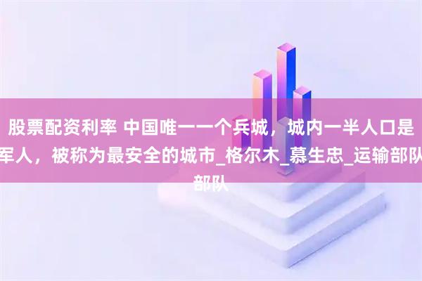 股票配资利率 中国唯一一个兵城，城内一半人口是军人，被称为最安全的城市_格尔木_慕生忠_运输部队