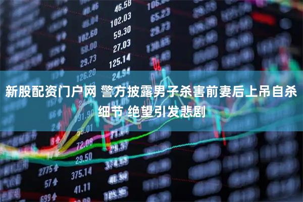 新股配资门户网 警方披露男子杀害前妻后上吊自杀细节 绝望引发悲剧